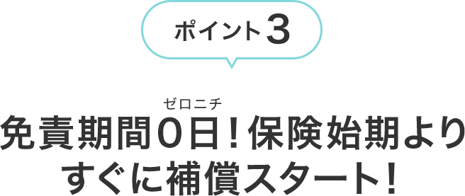 ポイント3 免責期間0日!保険始期よりすぐに補償スタート!